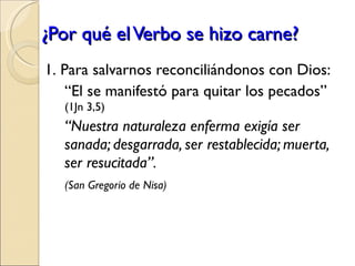 ¿Por qué el Verbo se hizo carne? 1.   Para salvarnos reconciliándonos con Dios: “ El se manifestó para quitar los pecados”  (1Jn 3,5) “ Nuestra naturaleza enferma exigía ser sanada; desgarrada, ser restablecida; muerta, ser resucitada”.  (San Gregorio de Nisa) 