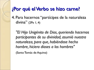 ¿Por qué el Verbo se hizo carne? 4. Para hacernos “partícipes de la naturaleza divina”   (2Pe 1, 4) "El Hijo Unigénito de Dios, queriendo hacernos participantes de su divinidad, asumió nuestra naturaleza, para que, habiéndose hecho hombre, hiciera dioses a los hombres" (Santo Tomás de Aquino) 