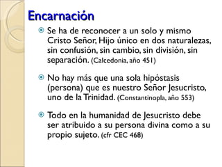 Encarnación Se ha de reconocer a un solo y mismo Cristo Señor, Hijo único en dos naturalezas, sin confusión, sin cambio, sin división, sin separación.  (Calcedonia, año 451) No hay más que una sola hipóstasis (persona) que es nuestro Señor Jesucristo, uno de la Trinidad.  (Constantinopla, año 553) Todo en la humanidad de Jesucristo debe ser atribuido a su persona divina como a su propio sujeto.  (cfr CEC 468) 