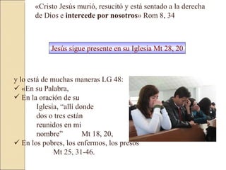 y lo está de muchas maneras LG 48:     «En su Palabra,  En la oración de su  Iglesia, “allí donde  dos o tres están  reunidos en mi  nombre”  Mt 18, 20,     En los pobres, los enfermos, los presos    Mt 25, 31-46.  «Cristo Jesús murió, resucitó y está sentado a la derecha de Dios e  intercede por nosotros » Rom 8, 34  Jesús sigue presente en su Iglesia Mt 28, 20 