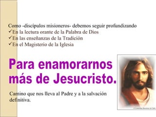 Como -discípulos misioneros- debemos seguir profundizando  En la lectura orante de la Palabra de Dios  En las enseñanzas de la Tradición  En el Magisterio de la Iglesia  Para enamorarnos  más de Jesucristo. Camino que nos lleva al Padre y a la salvación definitiva.  