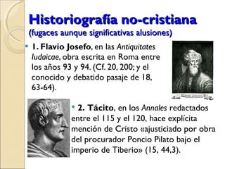 Historiografía no-cristiana   (fugaces aunque significativas alusiones) 1. Flavio Josefo , en las  Antiquitates Iudaicae , obra escrita en Roma entre los años 93 y 94. (Cf. 20, 200; y el conocido y debatido pasaje de 18, 63-64). 2. Tácito , en los  Annales  redactados entre el 115 y el 120, hace explícita mención de Cristo «ajusticiado por obra del procurador Poncio Pilato bajo el imperio de Tiberio» (15, 44,3). 