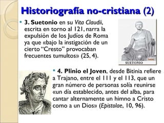 Historiografía no-cristiana  (2) 3. Suetonio  en su  Vita Claudii , escrita en torno al 121, narra la expulsión de los Judíos de Roma ya que «bajo la instigación de un cierto “Cresto” provocaban frecuentes tumultos» (25, 4). 4. Plinio el Joven , desde Bitinia refiere a Trajano, entre el 111 y el 113, que un gran número de personas solía reunirse «un día establecido, antes del alba, para cantar alternamente un himno a Cristo como a un Dios» ( Epistolae , 10, 96).   
