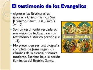 El testimonio de los Evangelios «Ignorar las Escrituras es ignorar a Cristo mismo» San Jerónimo  Comm. in Is., Prol. :  PL  24, 17. Son un testimonio verdadero; una visión de fe, basada en un testimonio histórico preciso.(Lc 1, 3). No pretenden ser una biografía completa de Jesús según los cánones de la ciencia histórica moderna. Escritos bajo la acción iluminada del Espíritu Santo. 