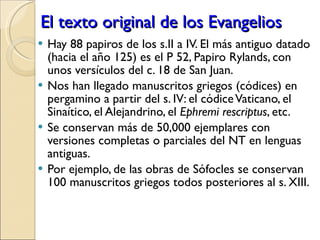 El texto original de los Evangelios Hay 88 papiros de los s.II a IV. El más antiguo datado (hacia el año 125) es el P 52, Papiro Rylands, con unos versículos del c. 18 de San Juan. Nos han llegado manuscritos griegos (códices) en pergamino a partir del s. IV: el códice Vaticano, el Sinaítico, el Alejandrino, el  Ephremi rescriptus , etc.  Se conservan más de 50,000 ejemplares con versiones completas o parciales del NT en lenguas antiguas. Por ejemplo, de las obras de Sófocles se conservan 100 manuscritos griegos todos posteriores al s. XIII. 