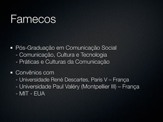 Famecos

Pós-Graduação em Comunicação Social
- Comunicação, Cultura e Tecnologia
- Práticas e Culturas da Comunicação
Convênios com
- Universidade René Descartes, Paris V – França
- Universidade Paul Valéry (Montpellier III) – França
- MIT - EUA
 