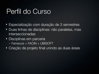 Perﬁl do Curso
   Especialização com duração de 3 semestres
   Duas linhas de disciplinas: não paralelas, mas
    interseccionadas
   Disciplinas em parceria
    ◦ Famecos + FACIN + UBISOFT
   Criação de projeto ﬁnal unindo as duas áreas
 