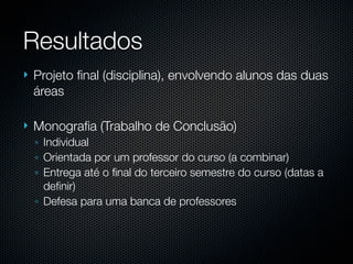 Resultados
   Projeto ﬁnal (disciplina), envolvendo alunos das duas
    áreas

   Monograﬁa (Trabalho de Conclusão)
    ◦ Individual
    ◦ Orientada por um professor do curso (a combinar)
    ◦ Entrega até o ﬁnal do terceiro semestre do curso (datas a
      deﬁnir)
    ◦ Defesa para uma banca de professores
 