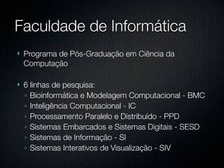 Faculdade de Informática
   Programa de Pós-Graduação em Ciência da
    Computação

   6 linhas de pesquisa:
    ◦ Bioinformática e Modelagem Computacional - BMC
    ◦ Inteligência Computacional - IC
    ◦ Processamento Paralelo e Distribuído - PPD
    ◦ Sistemas Embarcados e Sistemas Digitais - SESD
    ◦ Sistemas de Informação - SI
    ◦ Sistemas Interativos de Visualização - SIV
 