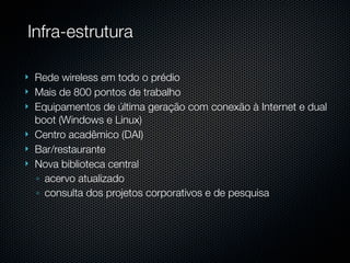 Infra-estrutura

   Rede wireless em todo o prédio
   Mais de 800 pontos de trabalho
   Equipamentos de última geração com conexão à Internet e dual
    boot (Windows e Linux)
   Centro acadêmico (DAI)
   Bar/restaurante
   Nova biblioteca central
    ◦ acervo atualizado
    ◦ consulta dos projetos corporativos e de pesquisa
 