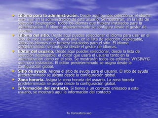 • Idioma para la administración. Desde aquí puedes seleccionar el idioma 
para usar en la administración de este usuario. Se mostrarán, en la lista de 
selección desplegable, todos los idiomas que hubiera instalados para la 
administración. El idioma predeterminado se configura desde el gestor de 
idiomas. 
• Idioma del sitio. Desde aquí puedes seleccionar el idioma para usar en el 
sitio de este usuario. Se mostrarán, en la lista de selección desplegable, 
todos los idiomas que hubiera instalados para el sitio. El idioma 
predeterminado se configura desde el gestor de idiomas. 
• Editor del usuario. Desde aquí puedes seleccionar, desde la lista de 
selección desplegable, el editor que usará el usuario tanto en la 
administración como en el sitio. Se mostrarán todos los editores 'WYSIWYG' 
que haya instalados. El editor predeterminado se asigna desde la 
configuración global. 
• Sitio de ayuda. Asigna el sitio de ayuda para el usuario. El sitio de ayuda 
predeterminado se asigna desde la configuración global. 
• Zona horaria. Asigna la zona horaria del usuario. La zona horaria 
predeterminada se asigna desde la configuración global. 
• Información del contacto. Si tienes a un contacto enlazado a este 
usuario, se mostrará aquí la información del contacto 
Tu Consultora seo 
 