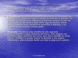 • No puedes asignar una plantilla predeterminada a elementos del 
menú específicos. Esto es debido a que ya ha sido asignada como 
predeterminada para todos los elementos del menú. 
• Parámetros Algunas plantillas tiene parámetros configurables que 
te permitirán cambiar el modo en el que se mostrará la plantilla. Por 
ejemplo, la plantilla rhuk_milkyway te permite cambiar el color de 
fondo, color de las letras y elegir entre algunos anchos. Otras 
plantillas podrán tener parámetros parecidos o distintos, o no 
disponer de parámetros configurables. 
• Asignado. Muestra si esta plantilla ha sido asignada 
específicamente a algún elemento del menú. Para asignar una 
plantilla a algún elemento del menú, abre dicha plantilla en modo 
edición. También se puede asignar la plantilla a una página, 
editándola y seleccionando desde una lista la página en cuestión. 
Tu Consultora seo 
 