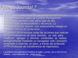Que es Joomla!1? 
Joomla! es un sistema gestor de contenidos dinámicos 
(CMS, en adelante siglas de Content Management 
System) que permite crear sitios web de alta 
interactividad, profesionalidad y eficiencia. La 
administración de Joomla! está enteramente basada en 
la gestión online de contenidos... 
Es gestión online porque todas las acciones que realizan 
los administradores de sitios Joomla!, ya sea para 
modificar, agregar o eliminar contenidos se realiza 
exclusivamente mediante un navegador web (browser) 
conectado a Internet, es decir, a través del protocolo 
HTTP (Protocolo de transferencia de hipertexto). 
1 Joomla es una trascripción fonética al inglés (_jumla_) de un término en 
_swahili_, cuya traducción es _todos juntos_. 
Tu Consultora seo 
 