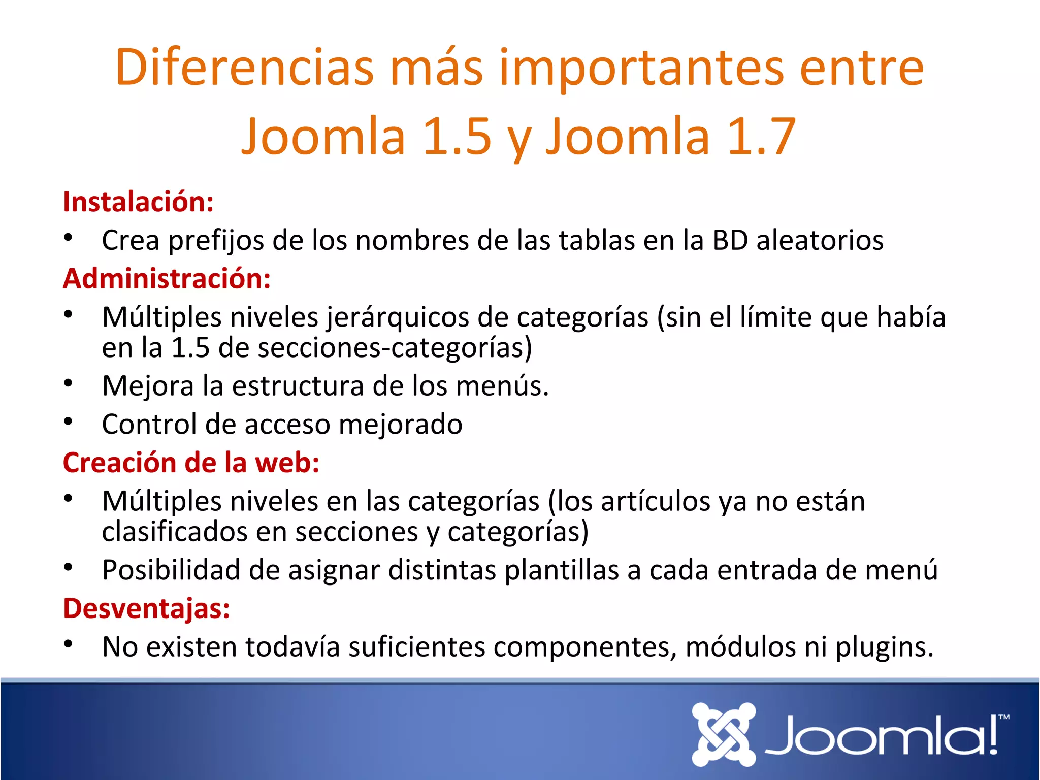 Diferencias más importantes entre
         Joomla 1.5 y Joomla 1.7
Instalación:
• Crea prefijos de los nombres de las tablas en la BD aleatorios
Administración:
• Múltiples niveles jerárquicos de categorías (sin el límite que había
   en la 1.5 de secciones-categorías)
• Mejora la estructura de los menús.
• Control de acceso mejorado
Creación de la web:
• Múltiples niveles en las categorías (los artículos ya no están
   clasificados en secciones y categorías)
• Posibilidad de asignar distintas plantillas a cada entrada de menú
Desventajas:
• No existen todavía suficientes componentes, módulos ni plugins.
 