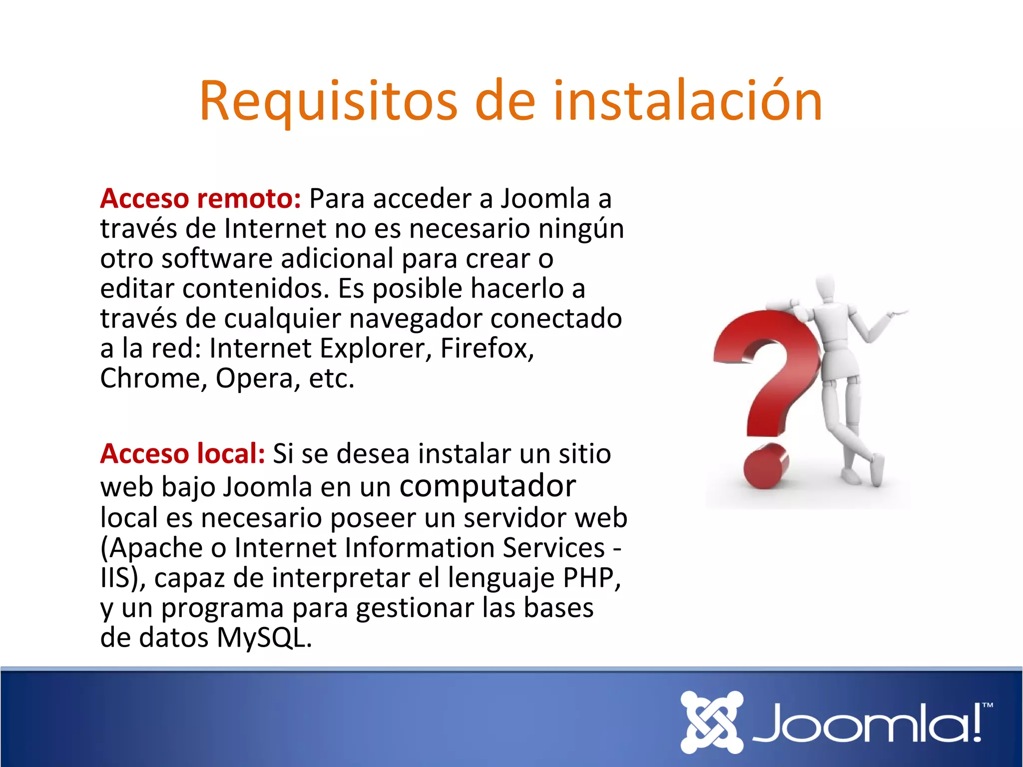 Requisitos de instalación
Acceso remoto: Para acceder a Joomla a
través de Internet no es necesario ningún
otro software adicional para crear o
editar contenidos. Es posible hacerlo a
través de cualquier navegador conectado
a la red: Internet Explorer, Firefox,
Chrome, Opera, etc.

Acceso local: Si se desea instalar un sitio
web bajo Joomla en un computador
local es necesario poseer un servidor web
(Apache o Internet Information Services -
IIS), capaz de interpretar el lenguaje PHP,
y un programa para gestionar las bases
de datos MySQL.
 
