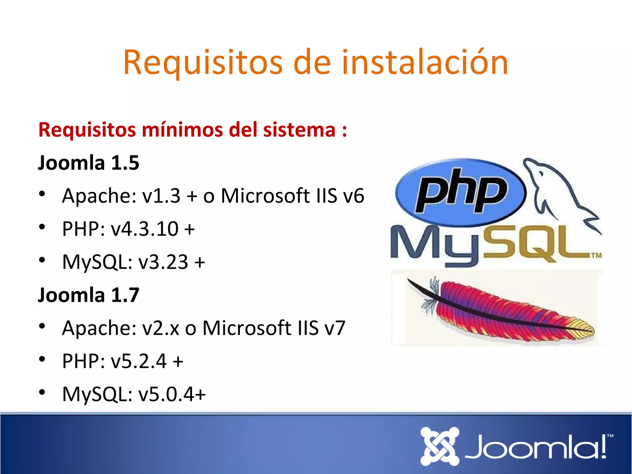 Requisitos de instalación
Requisitos mínimos del sistema :
Joomla 1.5
• Apache: v1.3 + o Microsoft IIS v6
• PHP: v4.3.10 +
• MySQL: v3.23 +
Joomla 1.7
• Apache: v2.x o Microsoft IIS v7
• PHP: v5.2.4 +
• MySQL: v5.0.4+
 
