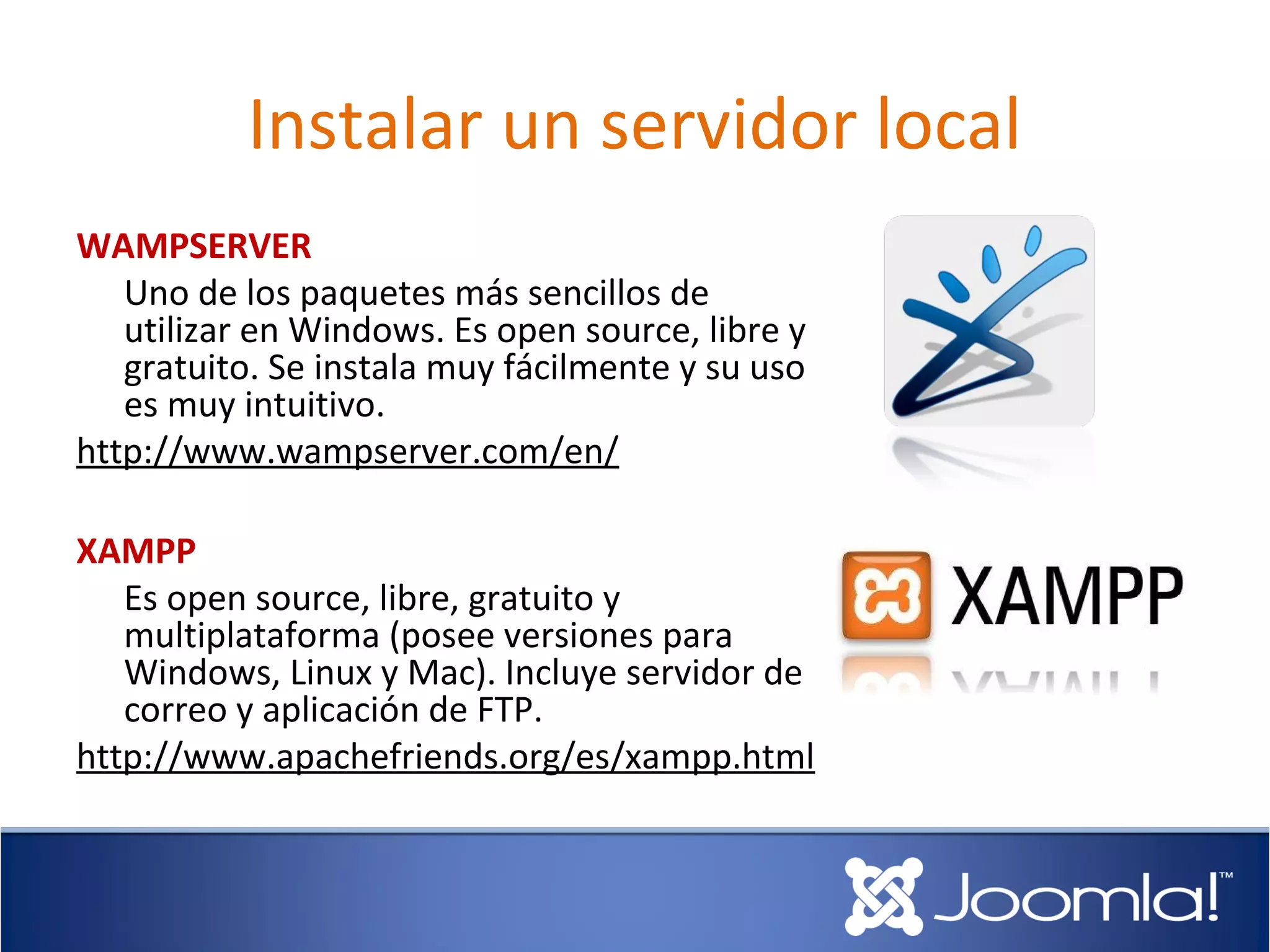 Instalar un servidor local
WAMPSERVER
   Uno de los paquetes más sencillos de
   utilizar en Windows. Es open source, libre y
   gratuito. Se instala muy fácilmente y su uso
   es muy intuitivo.
http://www.wampserver.com/en/

XAMPP
   Es open source, libre, gratuito y
   multiplataforma (posee versiones para
   Windows, Linux y Mac). Incluye servidor de
   correo y aplicación de FTP.
http://www.apachefriends.org/es/xampp.html
 