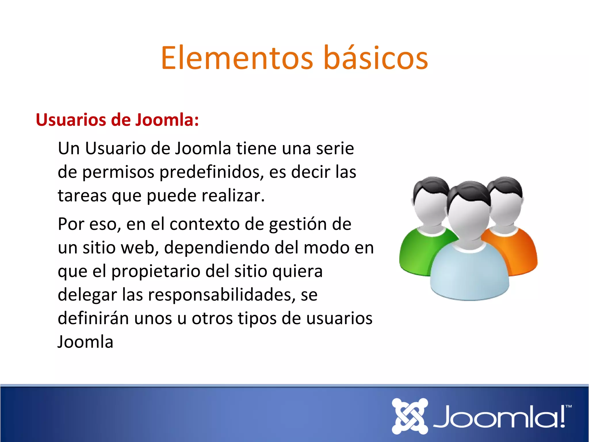 Elementos básicos
Usuarios de Joomla:
  Un Usuario de Joomla tiene una serie
  de permisos predefinidos, es decir las
  tareas que puede realizar.
  Por eso, en el contexto de gestión de
  un sitio web, dependiendo del modo en
  que el propietario del sitio quiera
  delegar las responsabilidades, se
  definirán unos u otros tipos de usuarios
  Joomla
 
