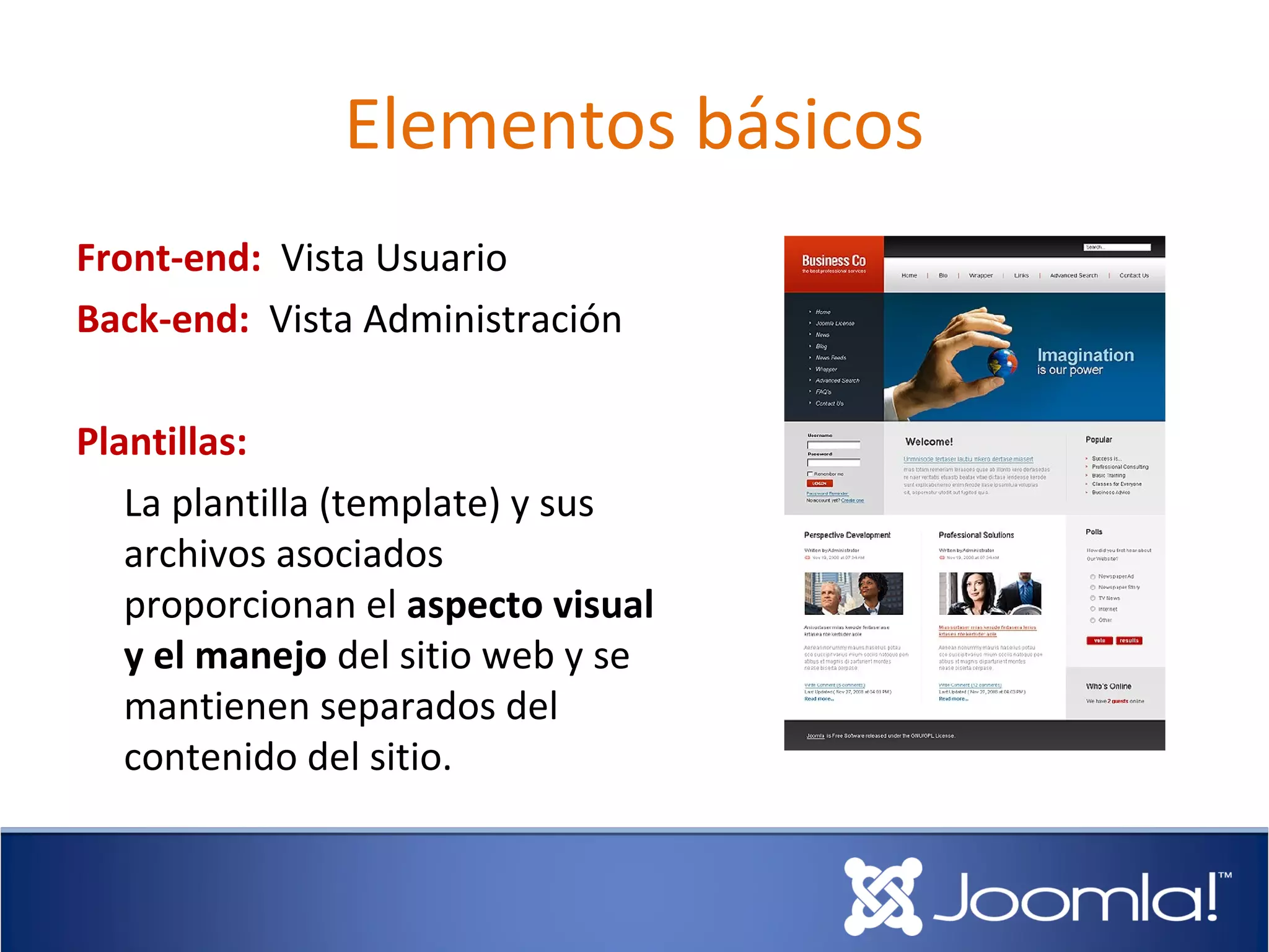 Elementos básicos
Front-end: Vista Usuario
Back-end: Vista Administración

Plantillas:
   La plantilla (template) y sus
   archivos asociados
   proporcionan el aspecto visual
   y el manejo del sitio web y se
   mantienen separados del
   contenido del sitio.
 
