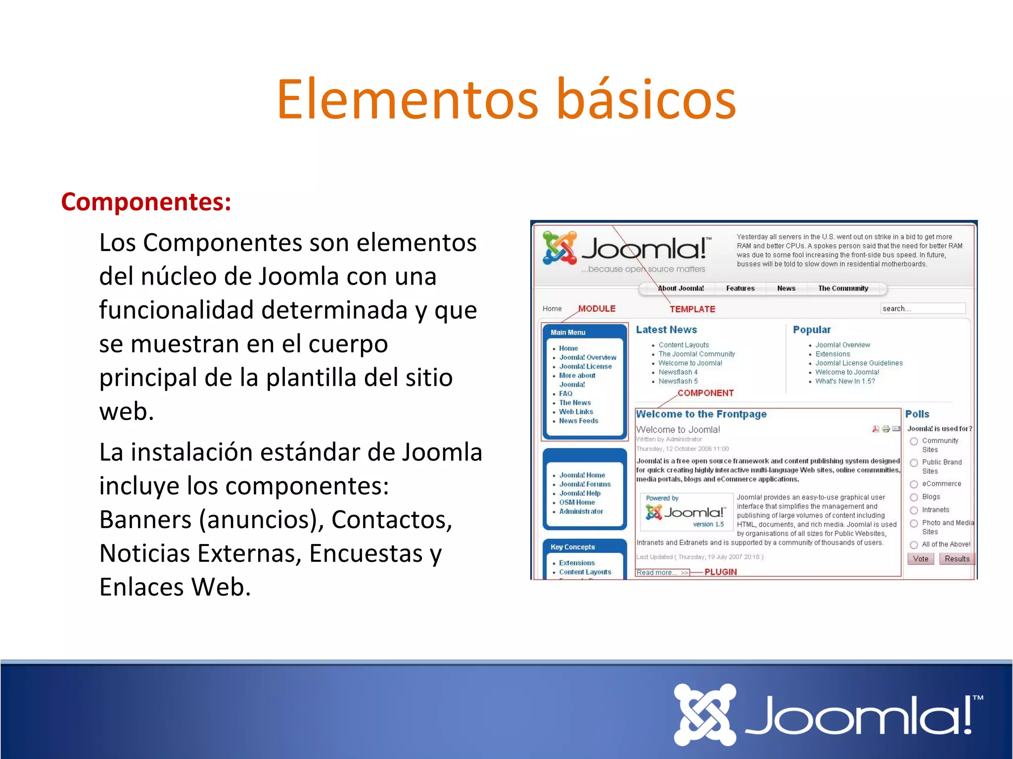 Elementos básicos
Componentes:
  Los Componentes son elementos
  del núcleo de Joomla con una
  funcionalidad determinada y que
  se muestran en el cuerpo
  principal de la plantilla del sitio
  web.
  La instalación estándar de Joomla
  incluye los componentes:
  Banners (anuncios), Contactos,
  Noticias Externas, Encuestas y
  Enlaces Web.
 