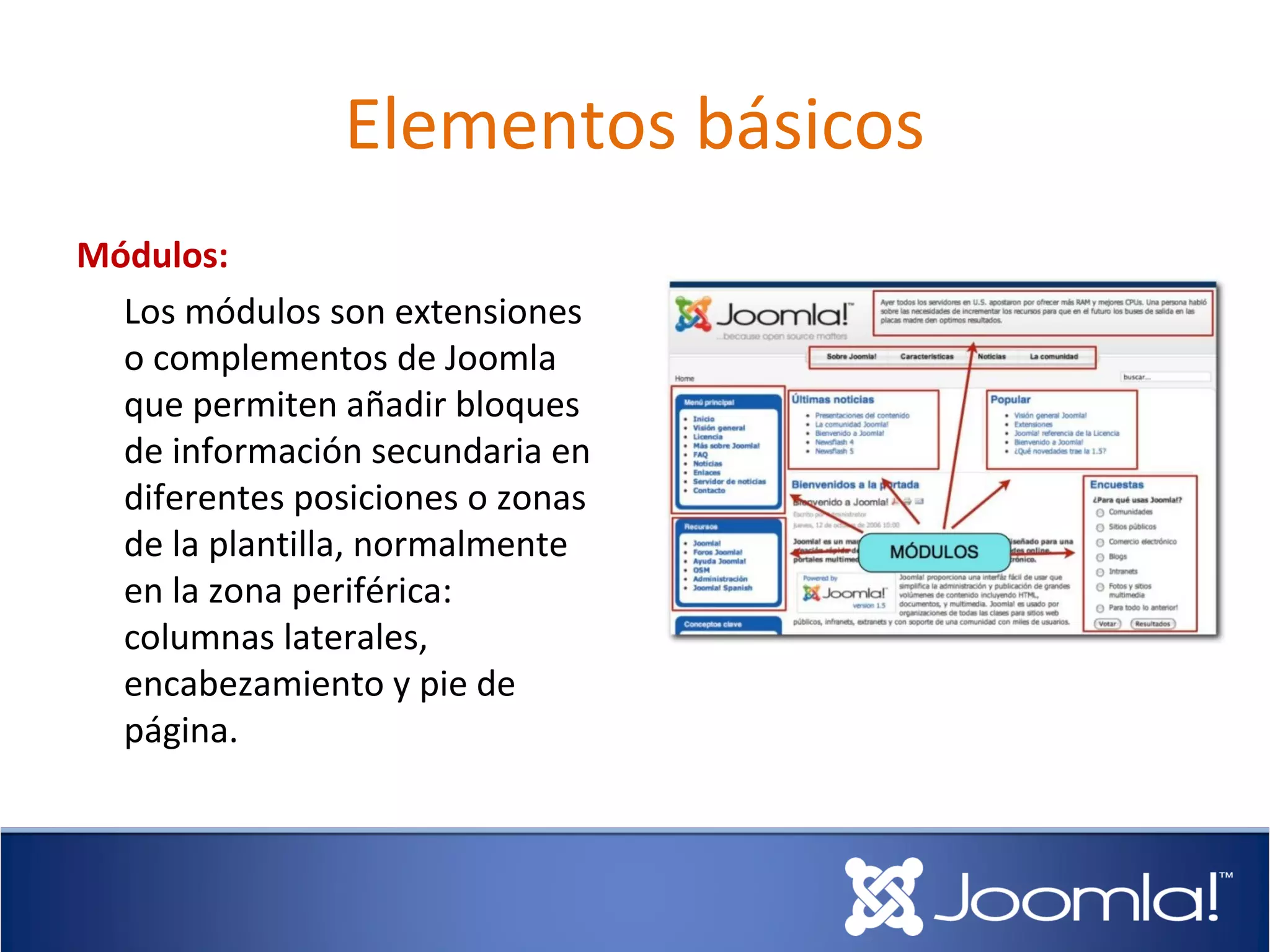 Elementos básicos
Módulos:
  Los módulos son extensiones
  o complementos de Joomla
  que permiten añadir bloques
  de información secundaria en
  diferentes posiciones o zonas
  de la plantilla, normalmente
  en la zona periférica:
  columnas laterales,
  encabezamiento y pie de
  página.
 