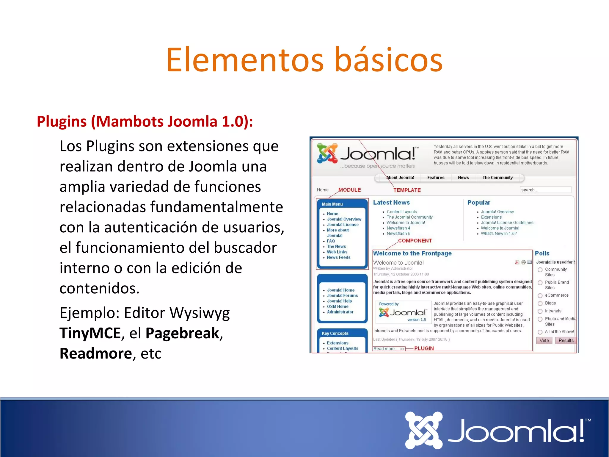 Elementos básicos
Plugins (Mambots Joomla 1.0):
   Los Plugins son extensiones que
   realizan dentro de Joomla una
   amplia variedad de funciones
   relacionadas fundamentalmente
   con la autenticación de usuarios,
   el funcionamiento del buscador
   interno o con la edición de
   contenidos.
   Ejemplo: Editor Wysiwyg
   TinyMCE, el Pagebreak,
   Readmore, etc
 