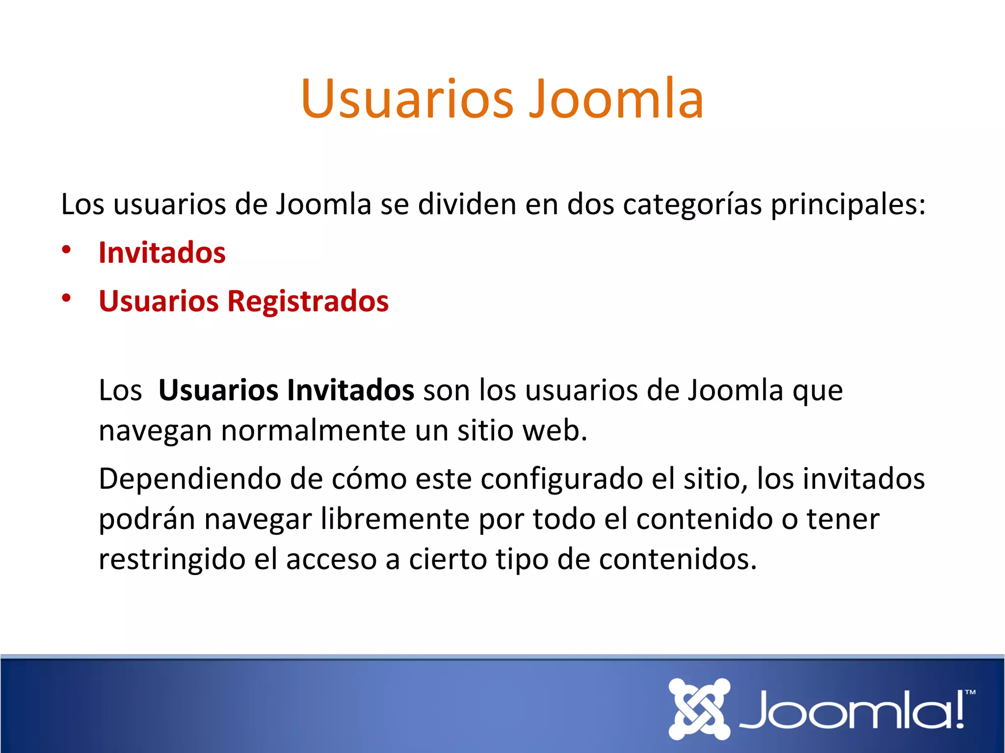 Usuarios Joomla
Los usuarios de Joomla se dividen en dos categorías principales:
• Invitados
• Usuarios Registrados

  Los Usuarios Invitados son los usuarios de Joomla que
  navegan normalmente un sitio web.
  Dependiendo de cómo este configurado el sitio, los invitados
  podrán navegar libremente por todo el contenido o tener
  restringido el acceso a cierto tipo de contenidos.
 