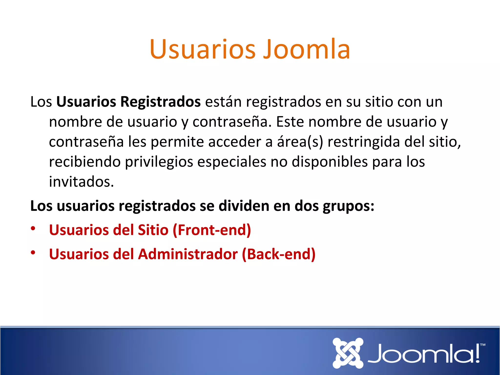 Usuarios Joomla
Los Usuarios Registrados están registrados en su sitio con un
  nombre de usuario y contraseña. Este nombre de usuario y
  contraseña les permite acceder a área(s) restringida del sitio,
  recibiendo privilegios especiales no disponibles para los
  invitados.
Los usuarios registrados se dividen en dos grupos:
• Usuarios del Sitio (Front-end)
• Usuarios del Administrador (Back-end)
 