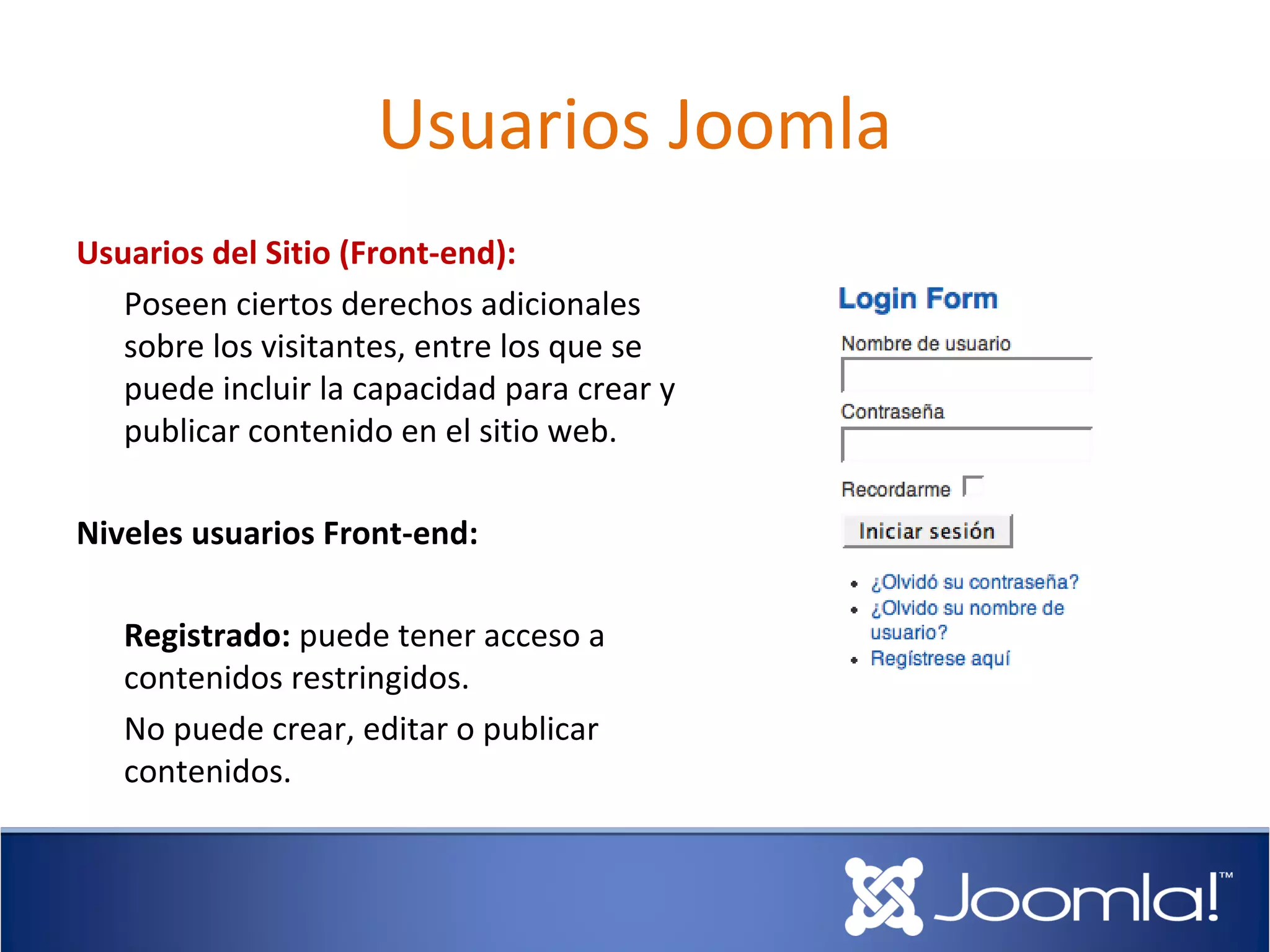 Usuarios Joomla
Usuarios del Sitio (Front-end):
   Poseen ciertos derechos adicionales
   sobre los visitantes, entre los que se
   puede incluir la capacidad para crear y
   publicar contenido en el sitio web.

Niveles usuarios Front-end:

   Registrado: puede tener acceso a
   contenidos restringidos.
   No puede crear, editar o publicar
   contenidos.
 