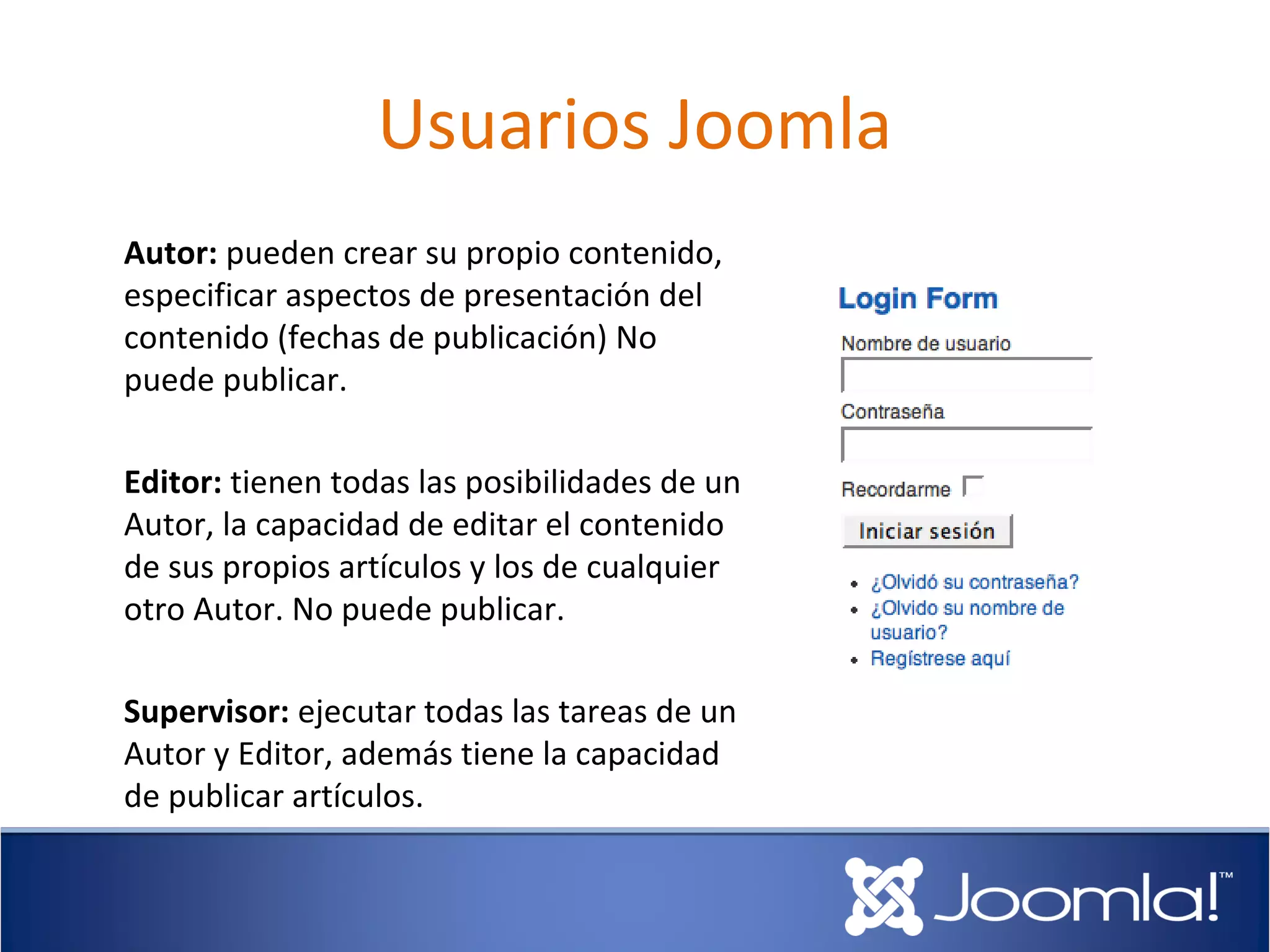 Usuarios Joomla
Autor: pueden crear su propio contenido,
especificar aspectos de presentación del
contenido (fechas de publicación) No
puede publicar.

Editor: tienen todas las posibilidades de un
Autor, la capacidad de editar el contenido
de sus propios artículos y los de cualquier
otro Autor. No puede publicar.

Supervisor: ejecutar todas las tareas de un
Autor y Editor, además tiene la capacidad
de publicar artículos.
 