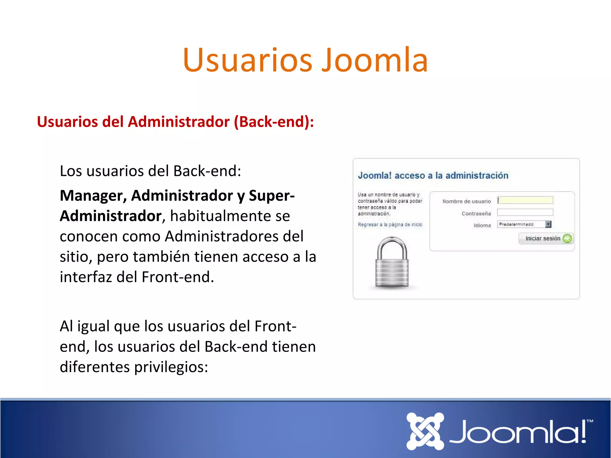 Usuarios Joomla
Usuarios del Administrador (Back-end):

   Los usuarios del Back-end:
   Manager, Administrador y Super-
   Administrador, habitualmente se
   conocen como Administradores del
   sitio, pero también tienen acceso a la
   interfaz del Front-end.

   Al igual que los usuarios del Front-
   end, los usuarios del Back-end tienen
   diferentes privilegios:
 