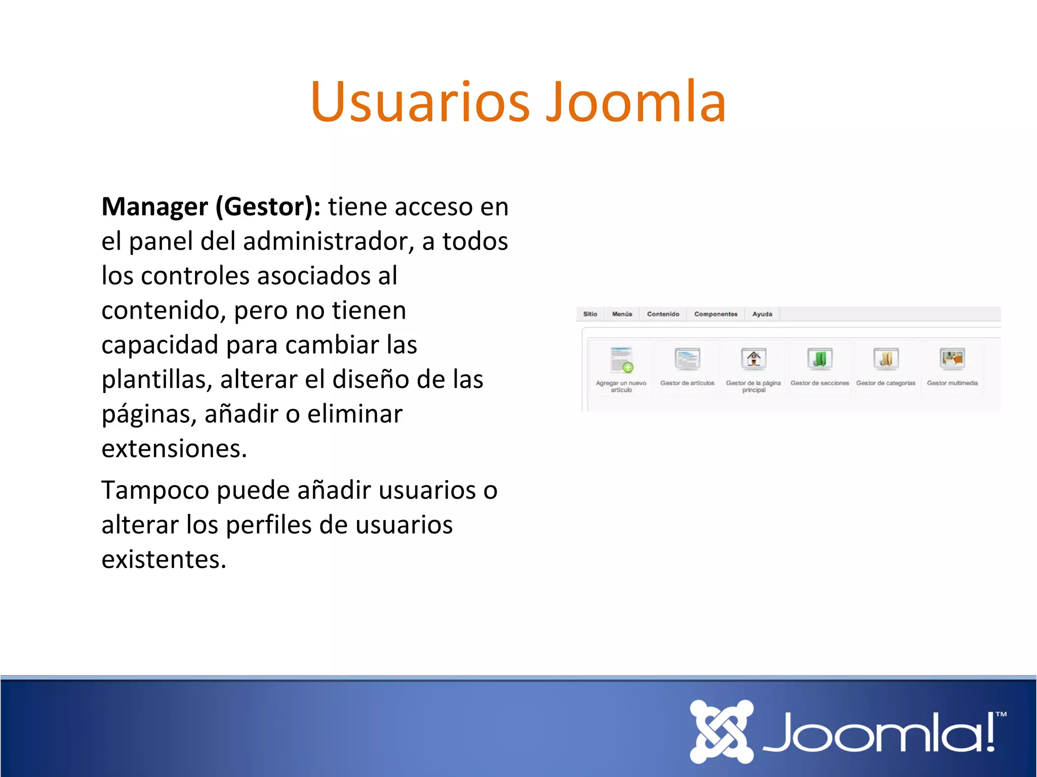 Usuarios Joomla
Manager (Gestor): tiene acceso en
el panel del administrador, a todos
los controles asociados al
contenido, pero no tienen
capacidad para cambiar las
plantillas, alterar el diseño de las
páginas, añadir o eliminar
extensiones.
Tampoco puede añadir usuarios o
alterar los perfiles de usuarios
existentes.
 