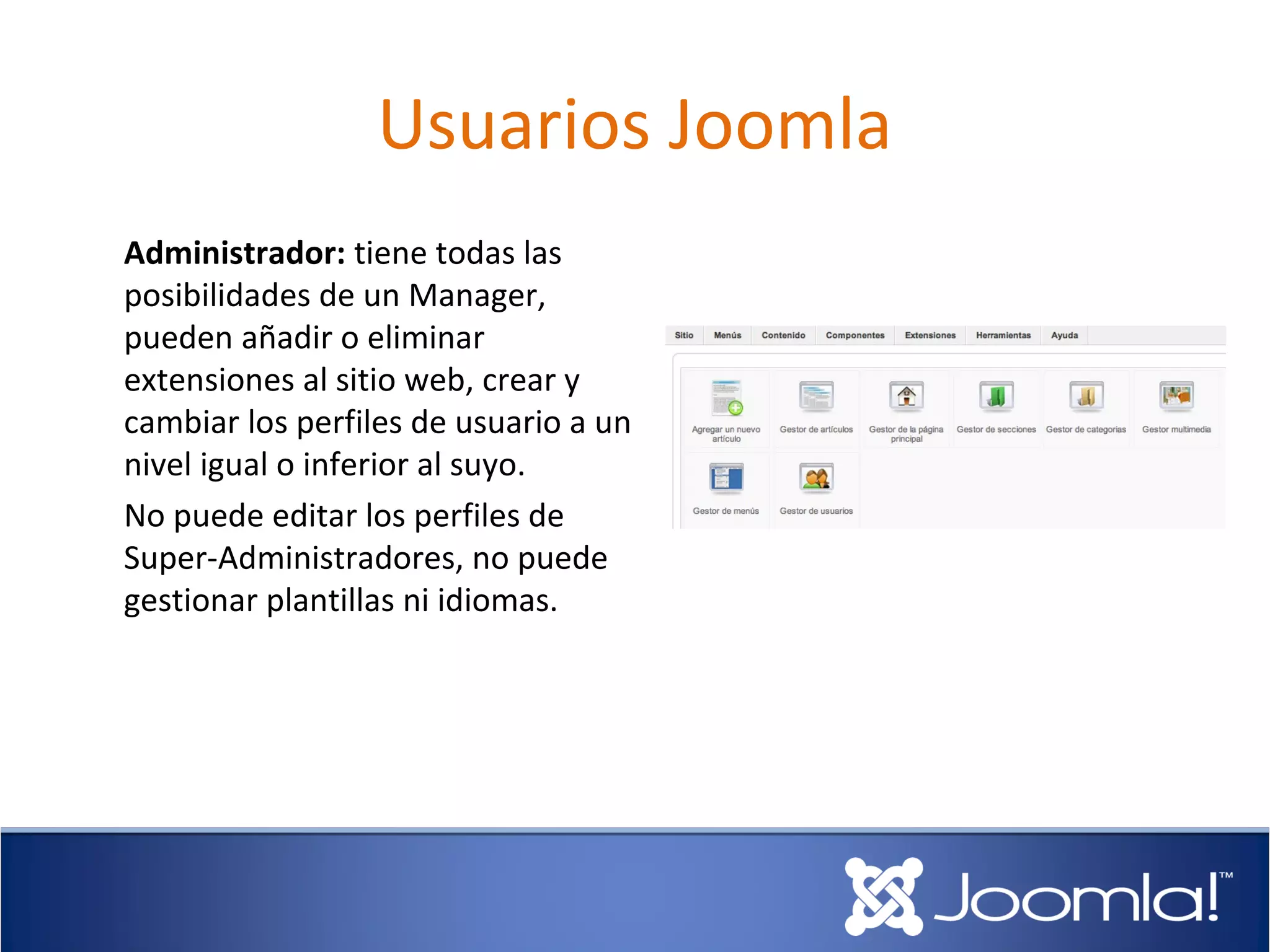 Usuarios Joomla
Administrador: tiene todas las
posibilidades de un Manager,
pueden añadir o eliminar
extensiones al sitio web, crear y
cambiar los perfiles de usuario a un
nivel igual o inferior al suyo.
No puede editar los perfiles de
Super-Administradores, no puede
gestionar plantillas ni idiomas.
 