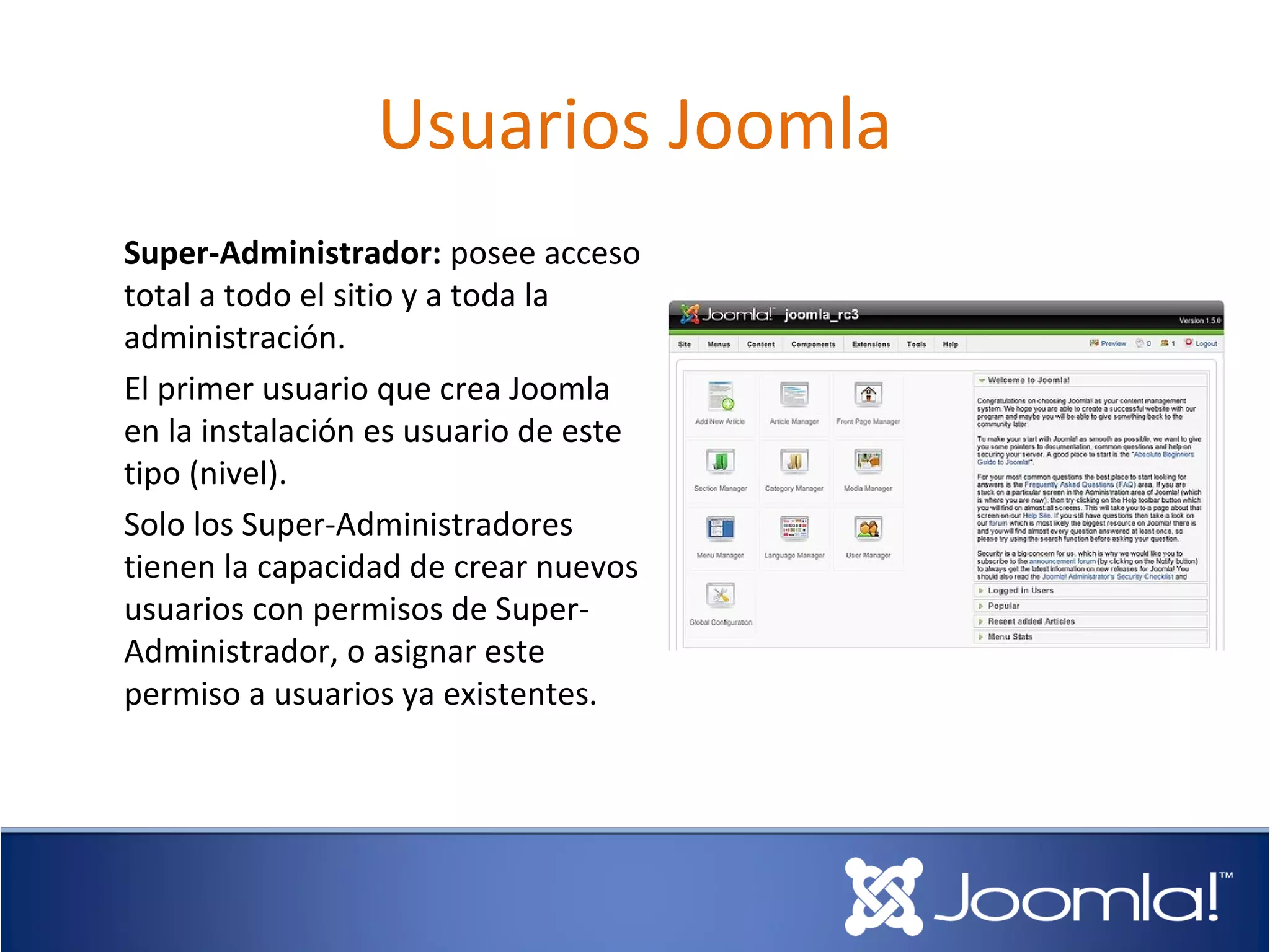 Usuarios Joomla
Super-Administrador: posee acceso
total a todo el sitio y a toda la
administración.
El primer usuario que crea Joomla
en la instalación es usuario de este
tipo (nivel).
Solo los Super-Administradores
tienen la capacidad de crear nuevos
usuarios con permisos de Super-
Administrador, o asignar este
permiso a usuarios ya existentes.
 