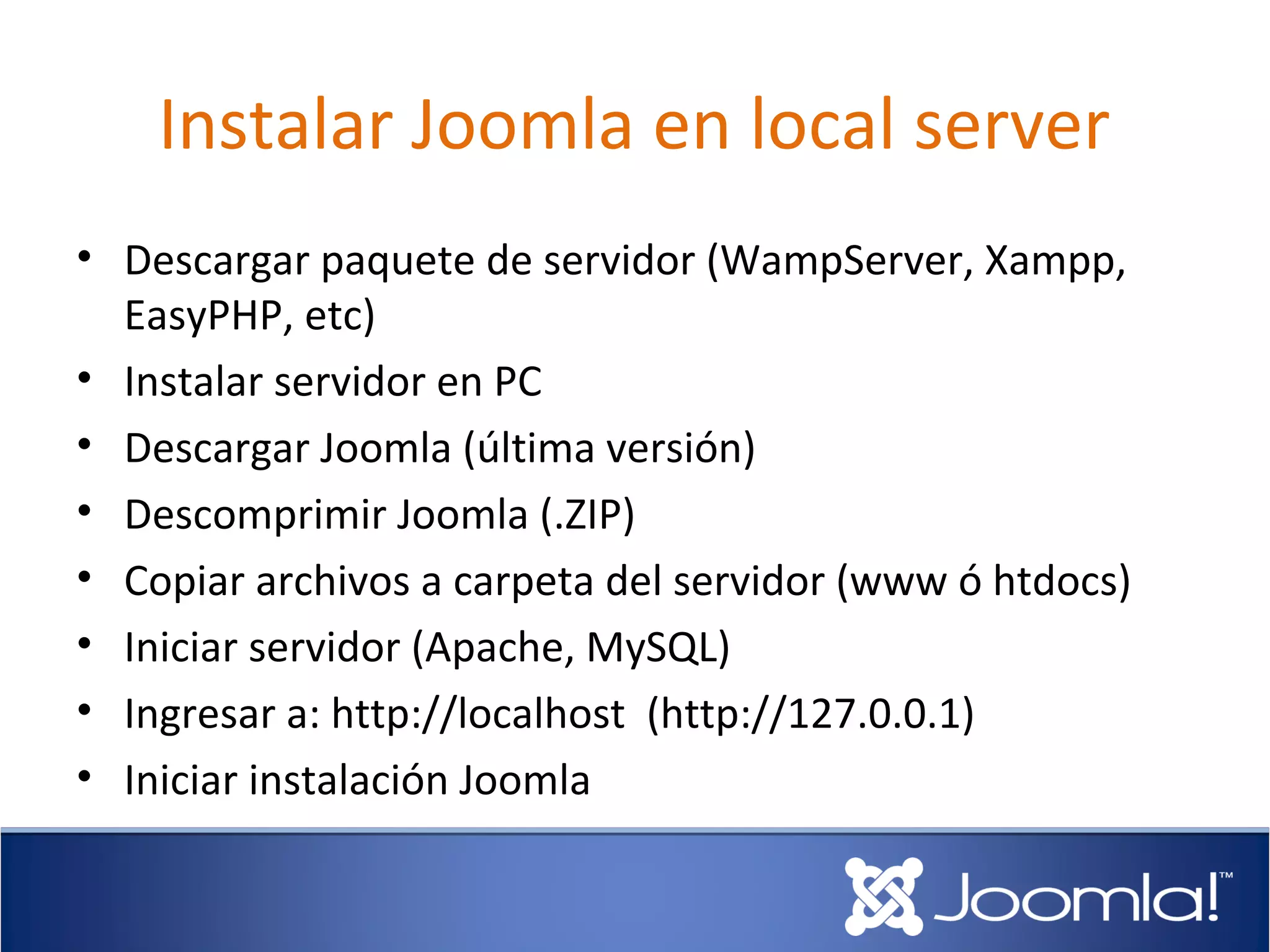 Instalar Joomla en local server
• Descargar paquete de servidor (WampServer, Xampp,
  EasyPHP, etc)
• Instalar servidor en PC
• Descargar Joomla (última versión)
• Descomprimir Joomla (.ZIP)
• Copiar archivos a carpeta del servidor (www ó htdocs)
• Iniciar servidor (Apache, MySQL)
• Ingresar a: http://localhost (http://127.0.0.1)
• Iniciar instalación Joomla
 
