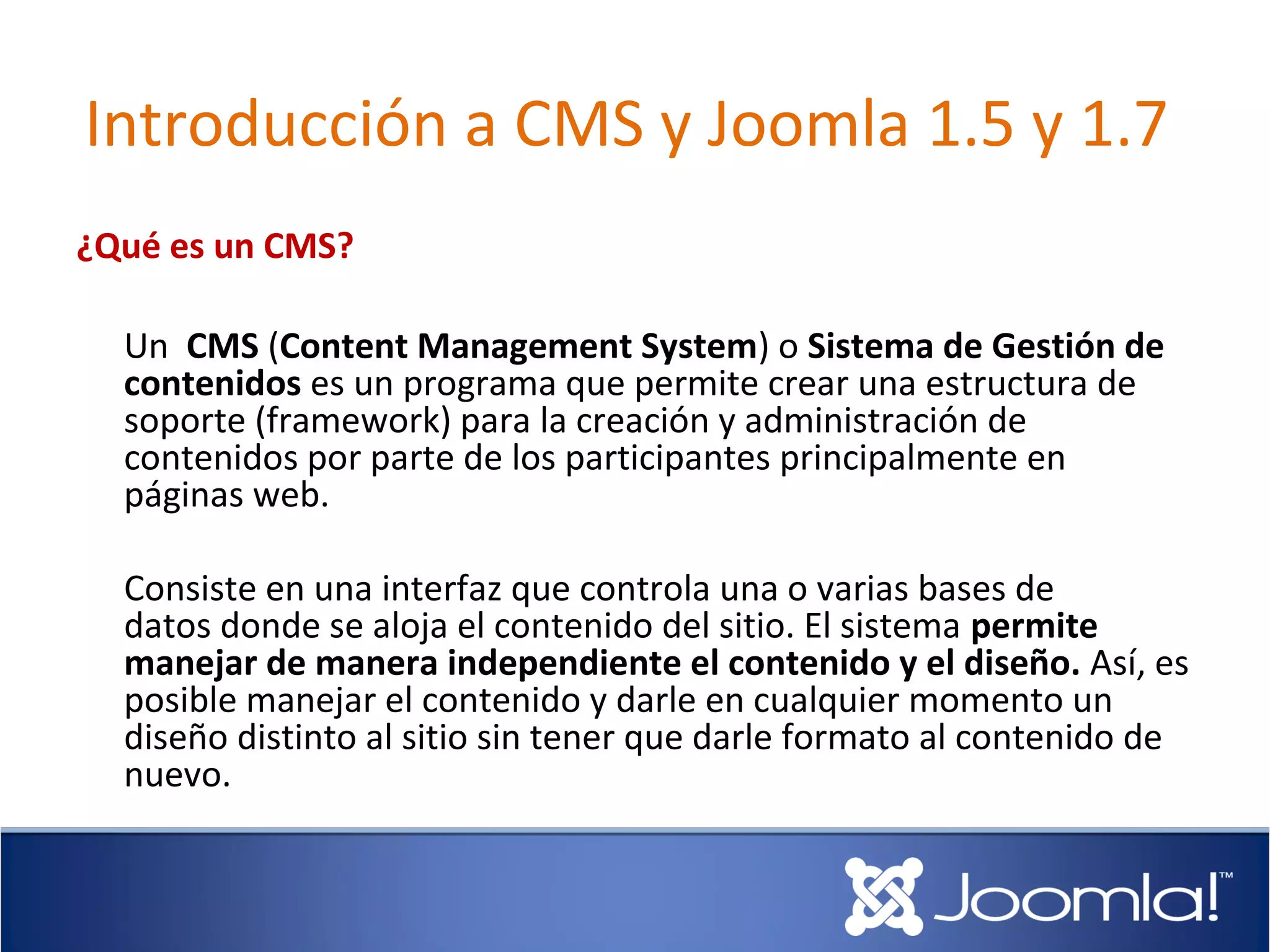 Introducción a CMS y Joomla 1.5 y 1.7
¿Qué es un CMS?

  Un CMS (Content Management System) o Sistema de Gestión de
  contenidos es un programa que permite crear una estructura de
  soporte (framework) para la creación y administración de
  contenidos por parte de los participantes principalmente en
  páginas web.

  Consiste en una interfaz que controla una o varias bases de
  datos donde se aloja el contenido del sitio. El sistema permite
  manejar de manera independiente el contenido y el diseño. Así, es
  posible manejar el contenido y darle en cualquier momento un
  diseño distinto al sitio sin tener que darle formato al contenido de
  nuevo.
 