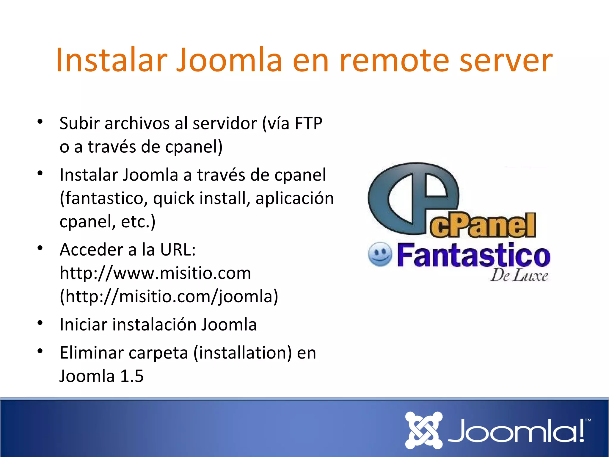 Instalar Joomla en remote server
• Subir archivos al servidor (vía FTP
  o a través de cpanel)
• Instalar Joomla a través de cpanel
  (fantastico, quick install, aplicación
  cpanel, etc.)
• Acceder a la URL:
  http://www.misitio.com
  (http://misitio.com/joomla)
• Iniciar instalación Joomla
• Eliminar carpeta (installation) en
  Joomla 1.5
 
