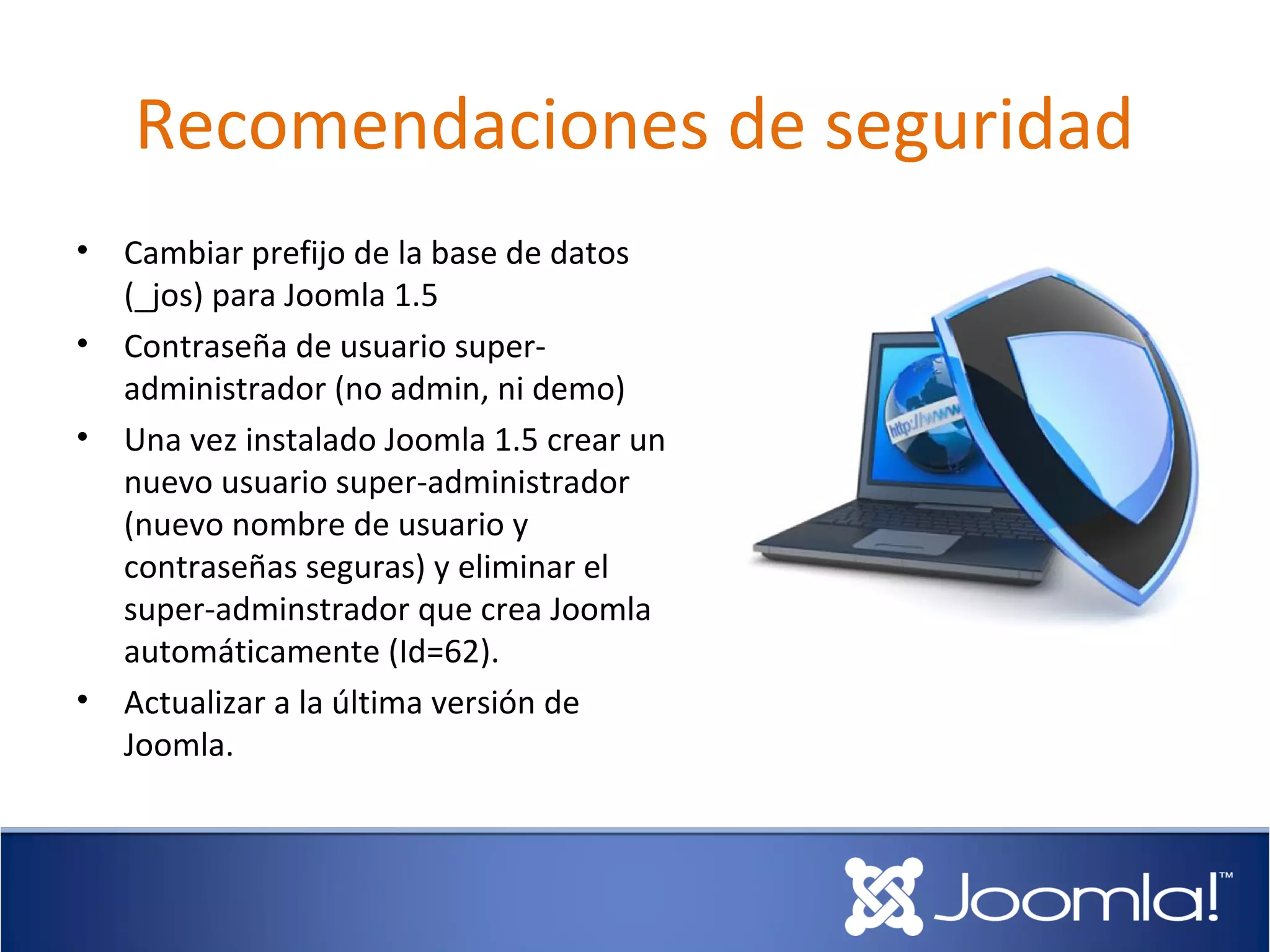 Recomendaciones de seguridad
•   Cambiar prefijo de la base de datos
    (_jos) para Joomla 1.5
•   Contraseña de usuario super-
    administrador (no admin, ni demo)
•   Una vez instalado Joomla 1.5 crear un
    nuevo usuario super-administrador
    (nuevo nombre de usuario y
    contraseñas seguras) y eliminar el
    super-adminstrador que crea Joomla
    automáticamente (Id=62).
•   Actualizar a la última versión de
    Joomla.
 