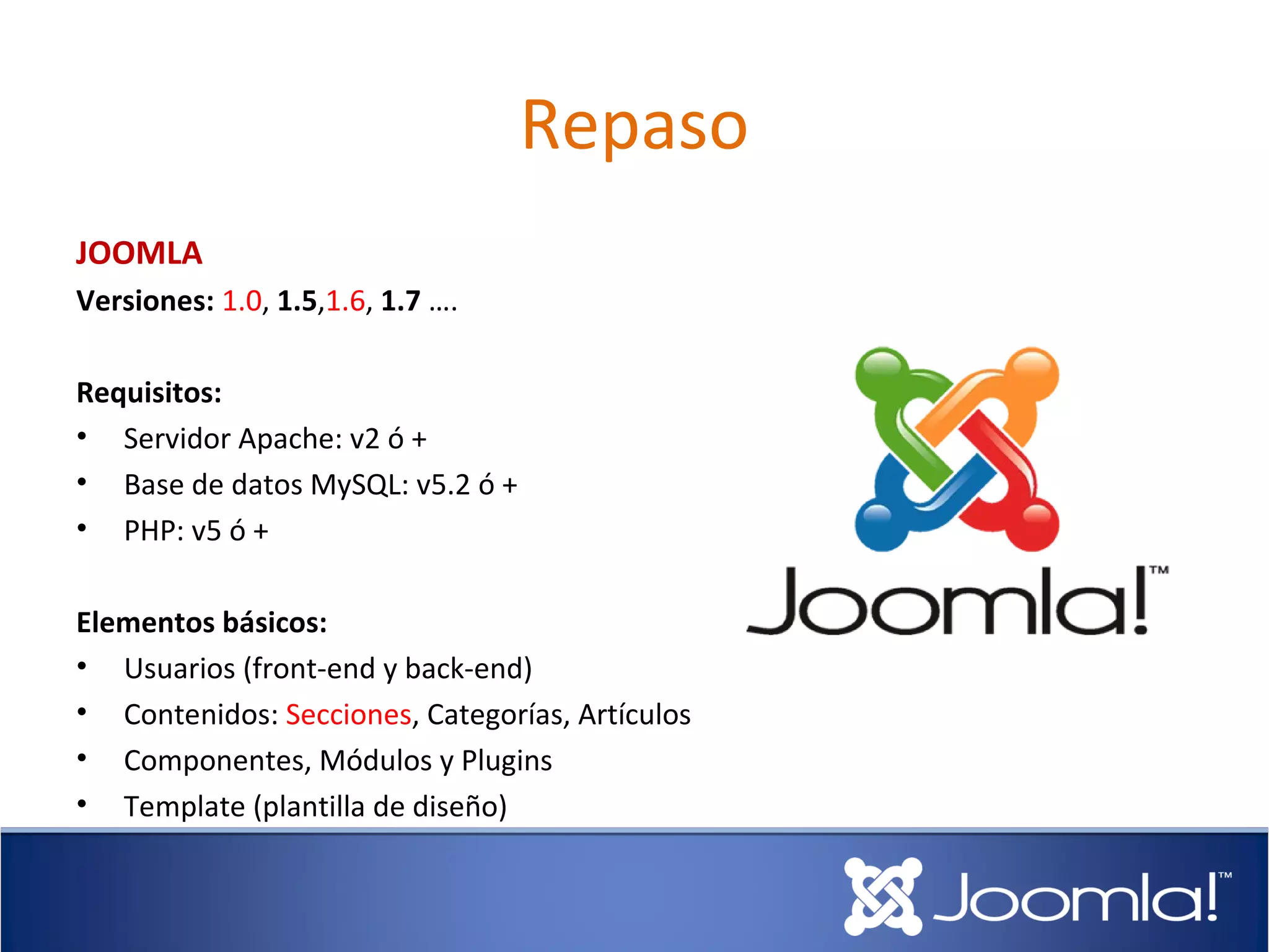 Repaso
JOOMLA
Versiones: 1.0, 1.5,1.6, 1.7 ….

Requisitos:
• Servidor Apache: v2 ó +
• Base de datos MySQL: v5.2 ó +
• PHP: v5 ó +

Elementos básicos:
• Usuarios (front-end y back-end)
• Contenidos: Secciones, Categorías, Artículos
• Componentes, Módulos y Plugins
• Template (plantilla de diseño)
 