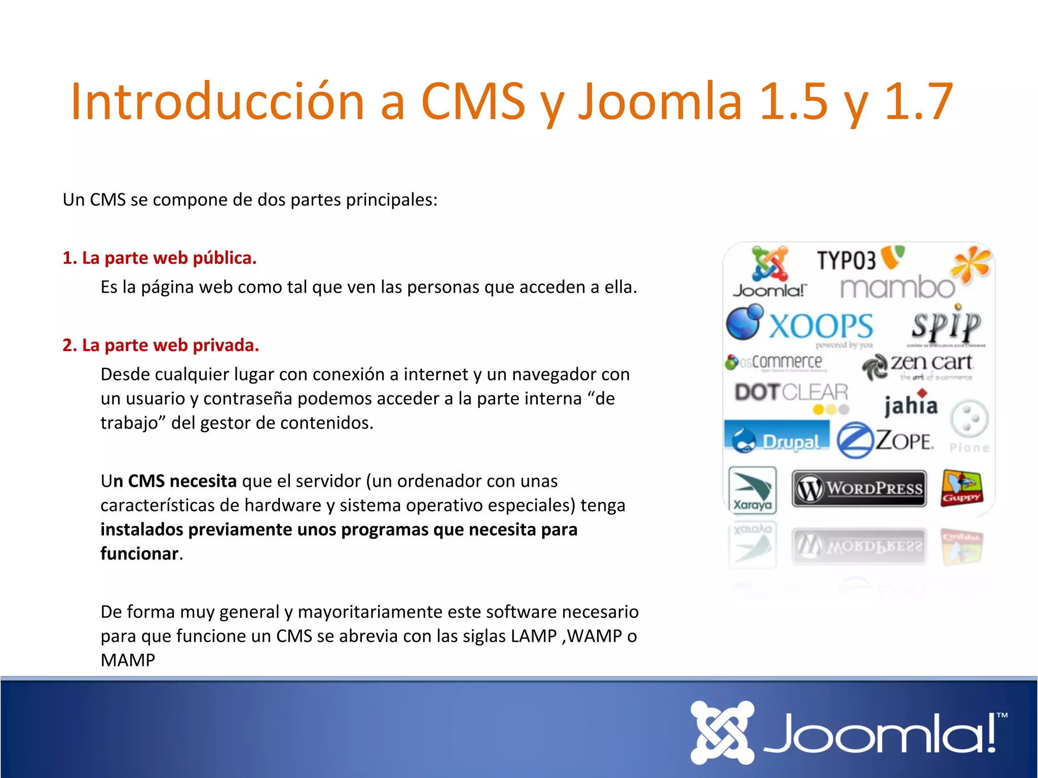 Introducción a CMS y Joomla 1.5 y 1.7
Un CMS se compone de dos partes principales:

1. La parte web pública.
     Es la página web como tal que ven las personas que acceden a ella.

2. La parte web privada.
     Desde cualquier lugar con conexión a internet y un navegador con
     un usuario y contraseña podemos acceder a la parte interna “de
     trabajo” del gestor de contenidos.

    Un CMS necesita que el servidor (un ordenador con unas
    características de hardware y sistema operativo especiales) tenga
    instalados previamente unos programas que necesita para
    funcionar.

    De forma muy general y mayoritariamente este software necesario
    para que funcione un CMS se abrevia con las siglas LAMP ,WAMP o
    MAMP
 