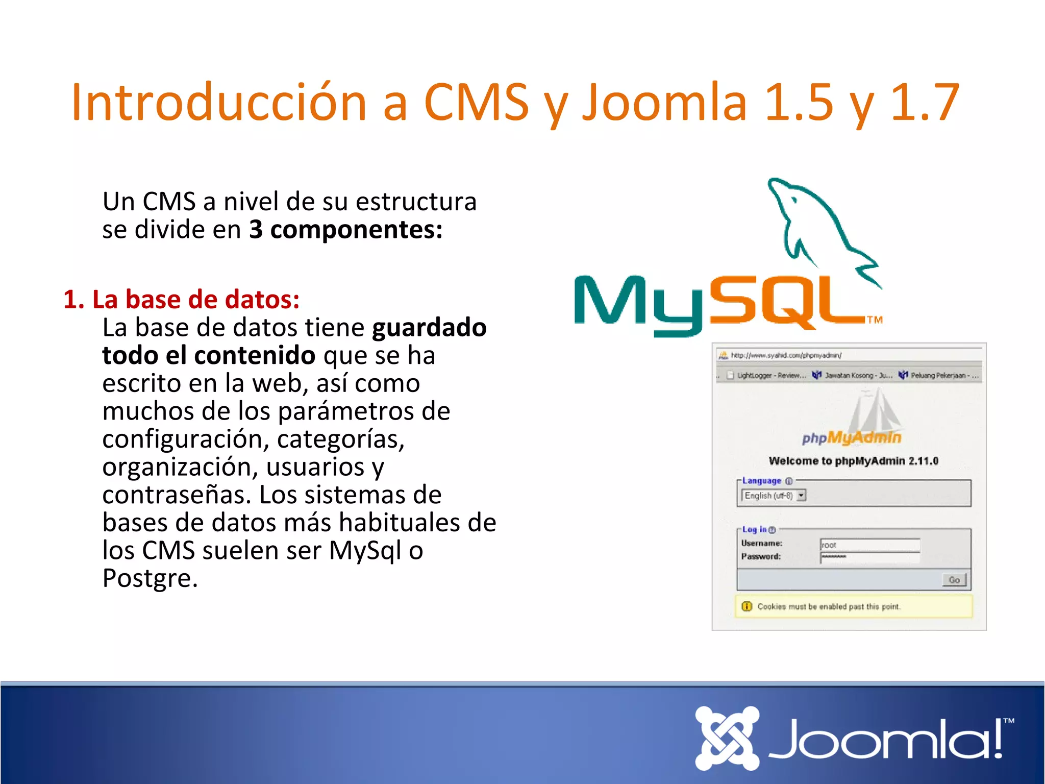 Introducción a CMS y Joomla 1.5 y 1.7
   Un CMS a nivel de su estructura
   se divide en 3 componentes:

1. La base de datos:
    La base de datos tiene guardado
    todo el contenido que se ha
    escrito en la web, así como
    muchos de los parámetros de
    configuración, categorías,
    organización, usuarios y
    contraseñas. Los sistemas de
    bases de datos más habituales de
    los CMS suelen ser MySql o
    Postgre.
 
