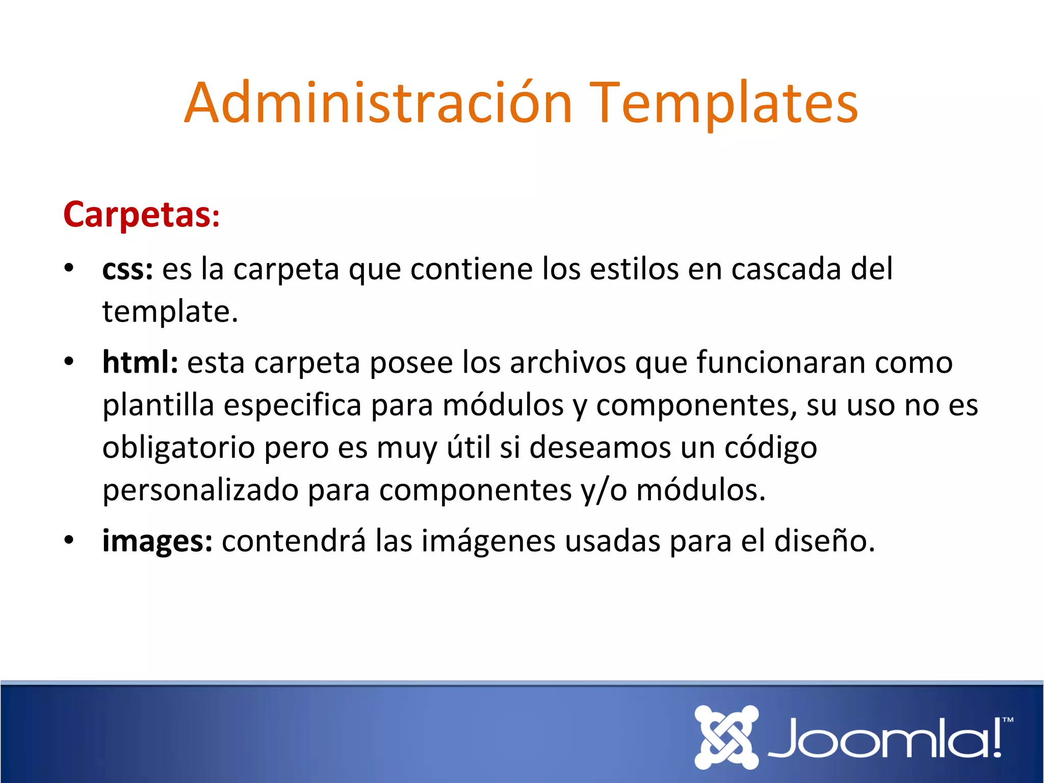 Administración Templates
Carpetas:
• css: es la carpeta que contiene los estilos en cascada del
  template.
• html: esta carpeta posee los archivos que funcionaran como
  plantilla especifica para módulos y componentes, su uso no es
  obligatorio pero es muy útil si deseamos un código
  personalizado para componentes y/o módulos.
• images: contendrá las imágenes usadas para el diseño.
 