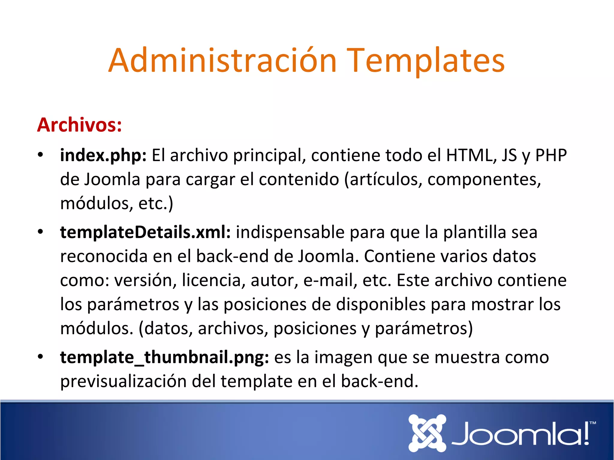 Administración Templates
Archivos:
• index.php: El archivo principal, contiene todo el HTML, JS y PHP
  de Joomla para cargar el contenido (artículos, componentes,
  módulos, etc.)
• templateDetails.xml: indispensable para que la plantilla sea
  reconocida en el back-end de Joomla. Contiene varios datos
  como: versión, licencia, autor, e-mail, etc. Este archivo contiene
  los parámetros y las posiciones de disponibles para mostrar los
  módulos. (datos, archivos, posiciones y parámetros)
• template_thumbnail.png: es la imagen que se muestra como
  previsualización del template en el back-end.
 
