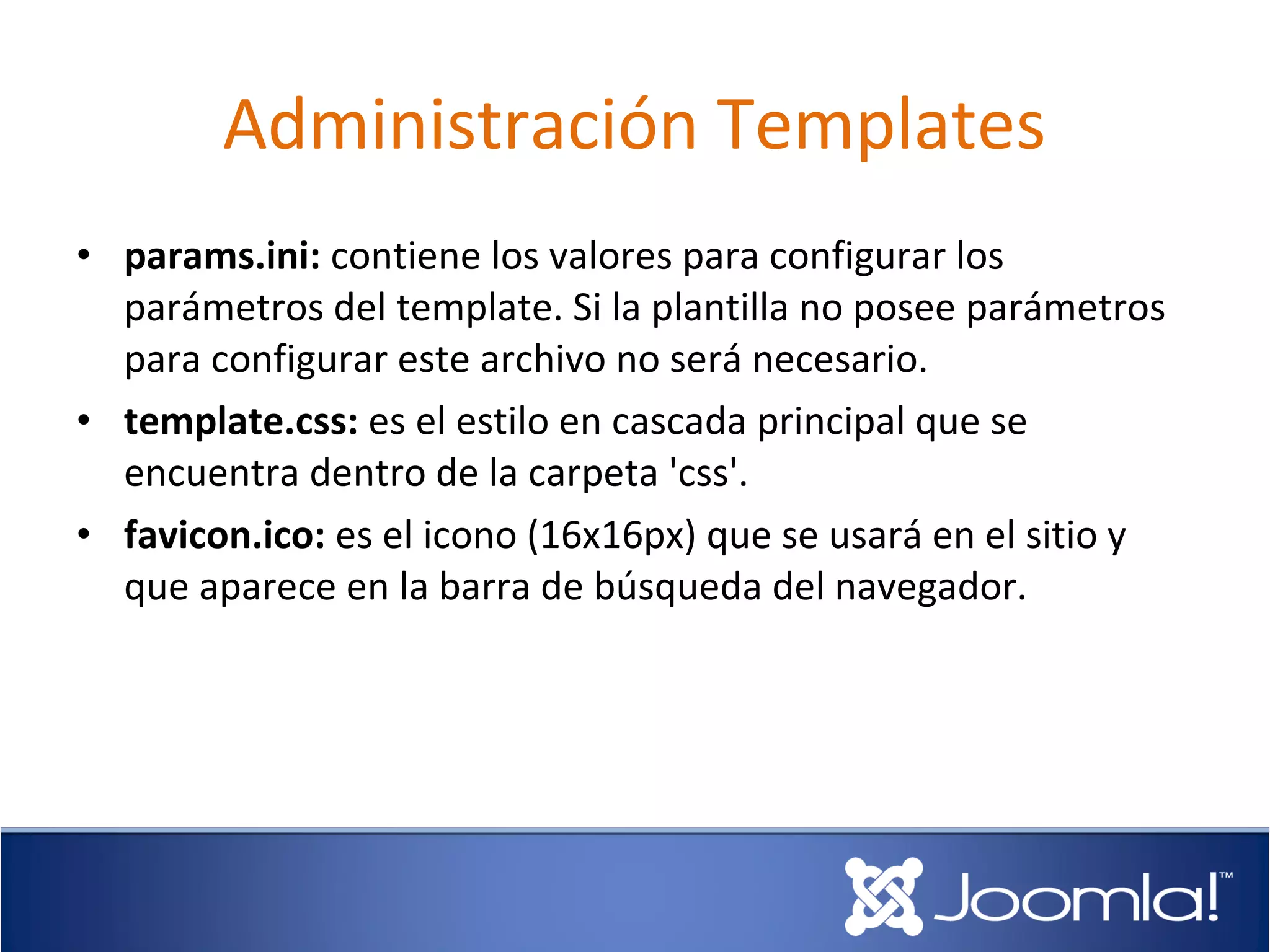 Administración Templates
• params.ini: contiene los valores para configurar los
  parámetros del template. Si la plantilla no posee parámetros
  para configurar este archivo no será necesario.
• template.css: es el estilo en cascada principal que se
  encuentra dentro de la carpeta 'css'.
• favicon.ico: es el icono (16x16px) que se usará en el sitio y
  que aparece en la barra de búsqueda del navegador.
 