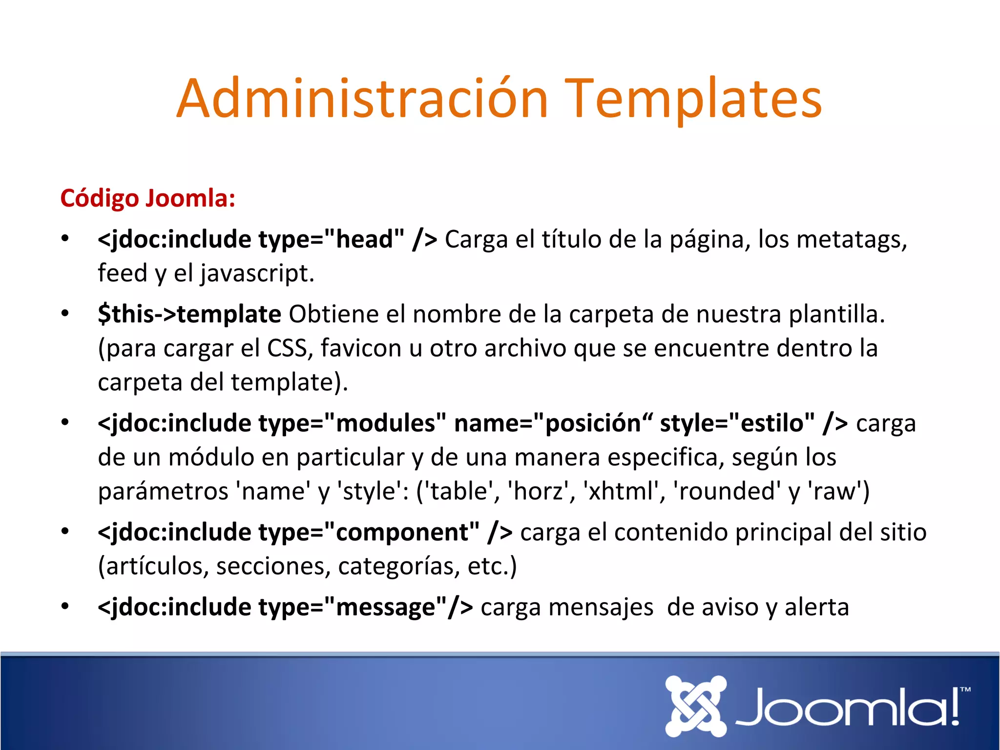 Administración Templates
Código Joomla:
• <jdoc:include type="head" /> Carga el título de la página, los metatags,
   feed y el javascript.
• $this->template Obtiene el nombre de la carpeta de nuestra plantilla.
   (para cargar el CSS, favicon u otro archivo que se encuentre dentro la
   carpeta del template).
• <jdoc:include type="modules" name="posición“ style="estilo" /> carga
   de un módulo en particular y de una manera especifica, según los
   parámetros 'name' y 'style': ('table', 'horz', 'xhtml', 'rounded' y 'raw')
• <jdoc:include type="component" /> carga el contenido principal del sitio
   (artículos, secciones, categorías, etc.)
• <jdoc:include type="message"/> carga mensajes de aviso y alerta
 