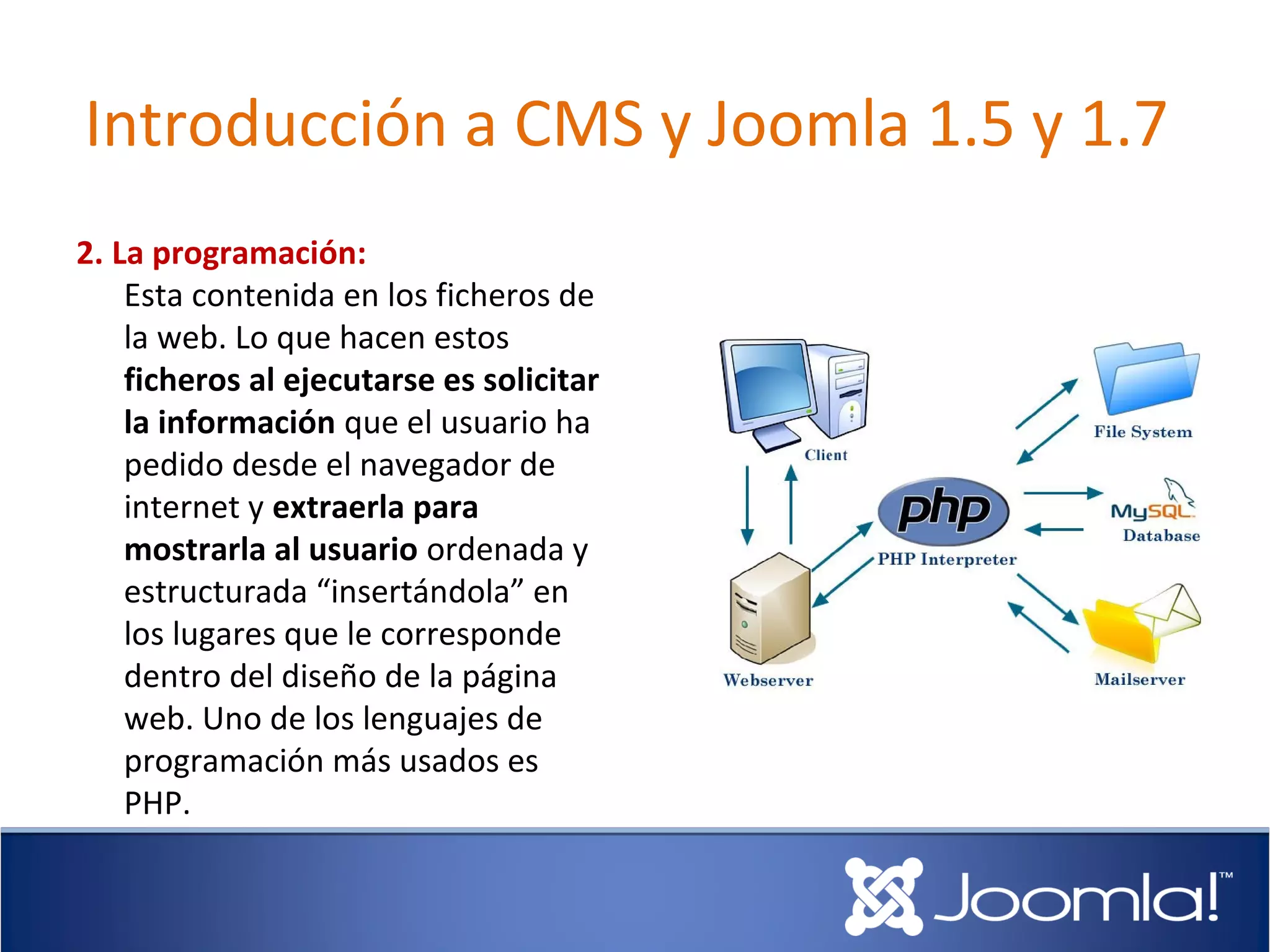 Introducción a CMS y Joomla 1.5 y 1.7
2. La programación:
    Esta contenida en los ficheros de
    la web. Lo que hacen estos
    ficheros al ejecutarse es solicitar
    la información que el usuario ha
    pedido desde el navegador de
    internet y extraerla para
    mostrarla al usuario ordenada y
    estructurada “insertándola” en
    los lugares que le corresponde
    dentro del diseño de la página
    web. Uno de los lenguajes de
    programación más usados es
    PHP.
 