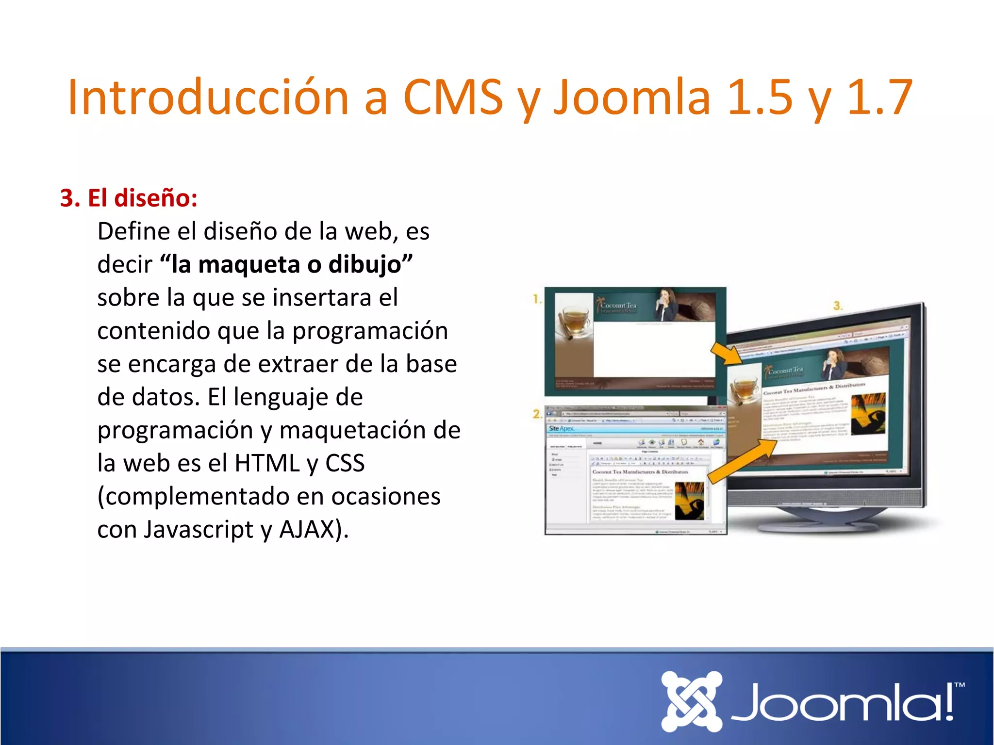 Introducción a CMS y Joomla 1.5 y 1.7
3. El diseño:
    Define el diseño de la web, es
    decir “la maqueta o dibujo”
    sobre la que se insertara el
    contenido que la programación
    se encarga de extraer de la base
    de datos. El lenguaje de
    programación y maquetación de
    la web es el HTML y CSS
    (complementado en ocasiones
    con Javascript y AJAX).
 