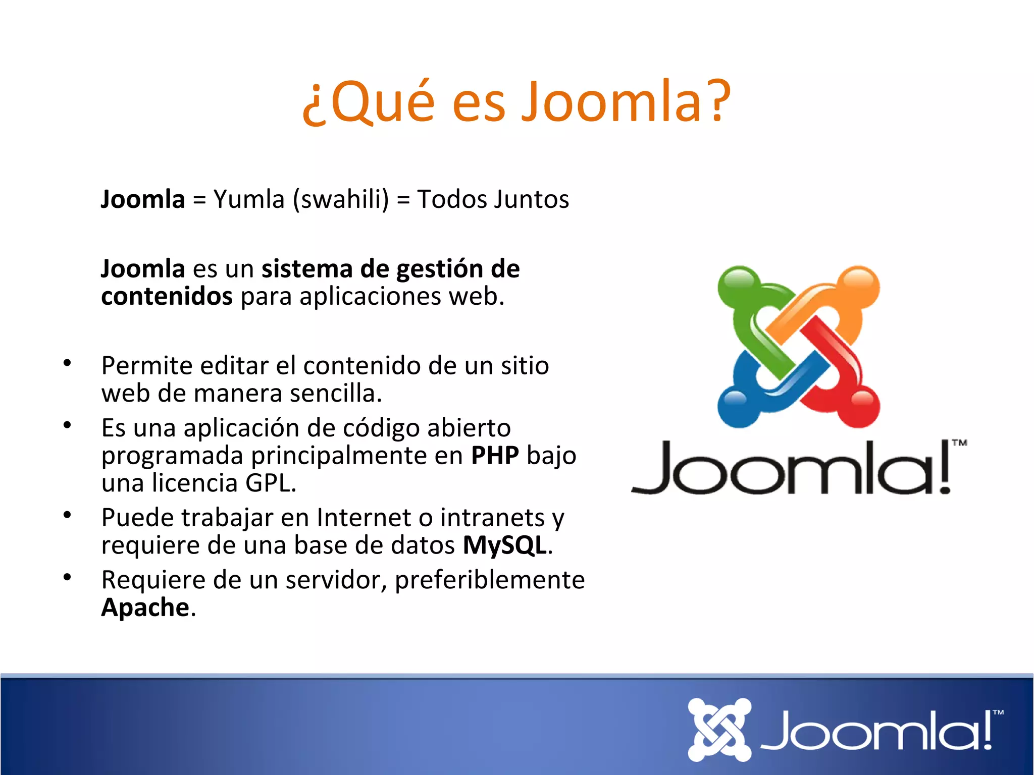 ¿Qué es Joomla?
    Joomla = Yumla (swahili) = Todos Juntos

    Joomla es un sistema de gestión de
    contenidos para aplicaciones web.

•   Permite editar el contenido de un sitio
    web de manera sencilla.
•   Es una aplicación de código abierto
    programada principalmente en PHP bajo
    una licencia GPL.
•   Puede trabajar en Internet o intranets y
    requiere de una base de datos MySQL.
•   Requiere de un servidor, preferiblemente
    Apache.
 