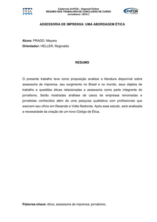 Cadernos UniFOA – Especial Online
                RESUMO DOS TRABALHOS DE CONCLUSÃO DE CURSO
                               Jornalismo / 2010-2



           ASSESSORIA DE IMPRENSA: UMA ABORDAGEM ÉTICA




Aluna: PRADO, Mayara
Orientador: HELLER, Reginaldo




                                    RESUMO




O presente trabalho teve como proposição analisar a literatura disponível sobre
assessoria de imprensa, seu surgimento no Brasil e no mundo, seus objetos de
trabalho e questões éticas relacionadas a assessoria como parte integrante do
jornalismo. Serão mostradas análises de casos de empresas renomadas e
jornalistas conhecidos além de uma pesquisa qualitativa com profissionais que
exercem seu ofício em Resende e Volta Redonda. Após esse estudo, será analisada
a necessidade da criação de um novo Código de Ética.




Palavras-chave: ética; assessoria de imprensa; jornalismo.
 