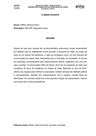 Cadernos UniFOA – Especial Online
                RESUMO DOS TRABALHOS DE CONCLUSÃO DE CURSO
                               Jornalismo / 2010-2



                                O AMIGO OUVINTE




Aluno: PIRES, Marcos Paulo.
Orientador: HELLER, Reginaldo Jonas.




                                      RESUMO




Estudo de caso que, através de um documentário audiovisual, busca compreender
as relações que se estabelecem entre ouvintes e locutores de rádio. Ao longo de
mais de um século de existência, o rádio se consagrou como um dos veículos de
comunicação de massa mais importantes para a formação da sociedade. O veículo
se consolidou principalmente pelo relacionamento afetivo imaginário que cria com
seus ouvintes. O comunicador Dário de Paula, dono de um programa de rádio que
completou 20 anos de existência na cidade de Volta Redonda no ano de 2010,
utilizou seu espaço para informar a população, realizar serviços de utilidade pública
e, principalmente, estreitar seu relacionamento com o público, criando laços de
afetividade. Os ouvintes sentem-se como grandes amigos do apresentador, mesmo
sem nunca tê-lo visto pessoalmente.




Palavras-chave: Rádio, Dário de Paula, Ouvintes, Amizade.
 